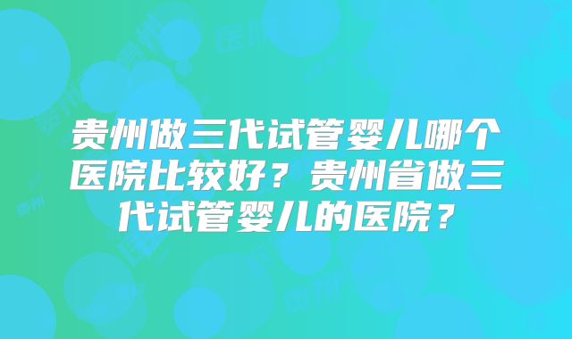贵州做三代试管婴儿哪个医院比较好？贵州省做三代试管婴儿的医院？