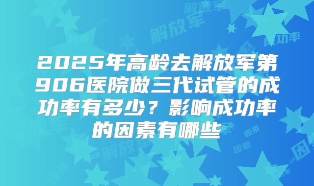 2025年高龄去解放军第906医院做三代试管的成功率有多少？影响成功率的因素有哪些