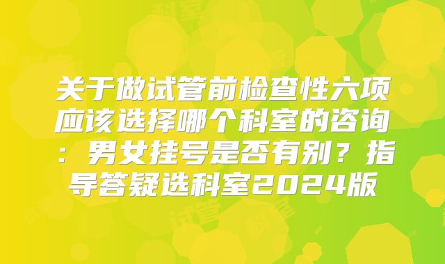 关于做试管前检查性六项应该选择哪个科室的咨询：男女挂号是否有别？指导答疑选科室2024版