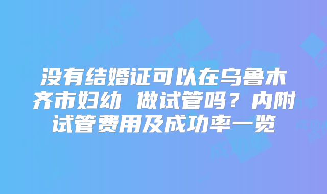 没有结婚证可以在乌鲁木齐市妇幼 做试管吗？内附试管费用及成功率一览