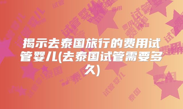 揭示去泰国旅行的费用试管婴儿(去泰国试管需要多久)
