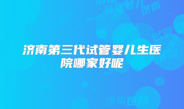济南第三代试管婴儿生医院哪家好呢