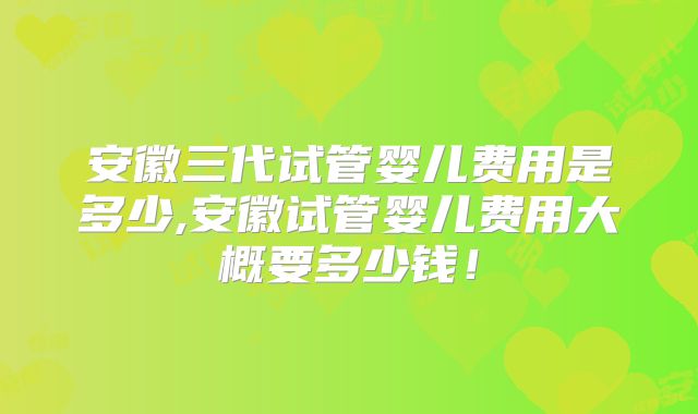 安徽三代试管婴儿费用是多少,安徽试管婴儿费用大概要多少钱!