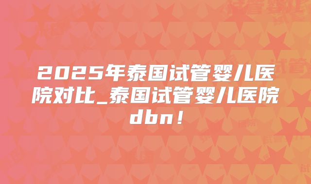2025年泰国试管婴儿医院对比_泰国试管婴儿医院dbn!