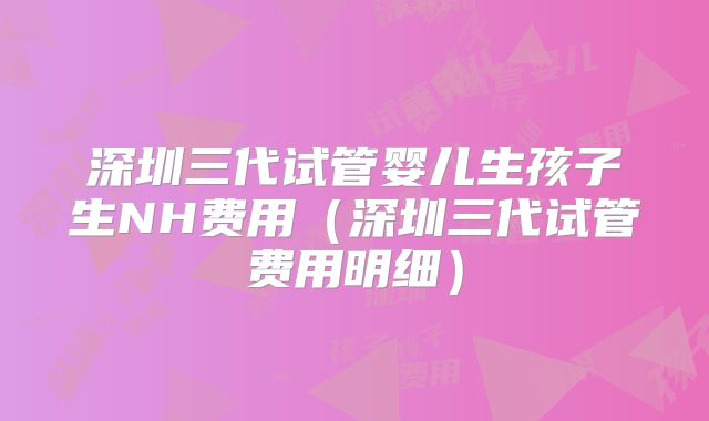 深圳三代试管婴儿生孩子生NH费用（深圳三代试管费用明细）