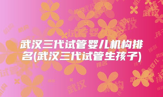 武汉三代试管婴儿机构排名(武汉三代试管生孩子)