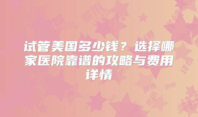 试管美国多少钱？选择哪家医院靠谱的攻略与费用详情