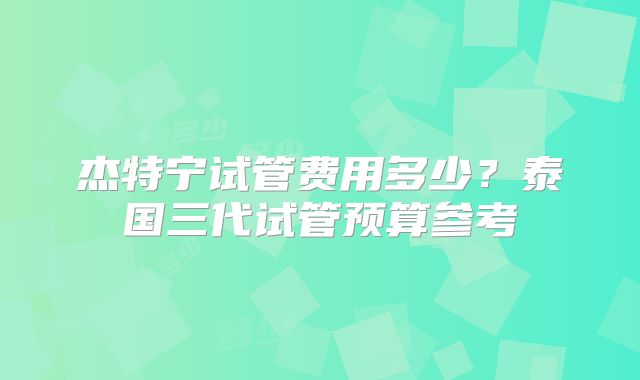 杰特宁试管费用多少？泰国三代试管预算参考