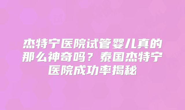 杰特宁医院试管婴儿真的那么神奇吗?泰国杰特宁医院成功率揭秘