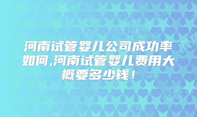 河南试管婴儿公司成功率如何,河南试管婴儿费用大概要多少钱！