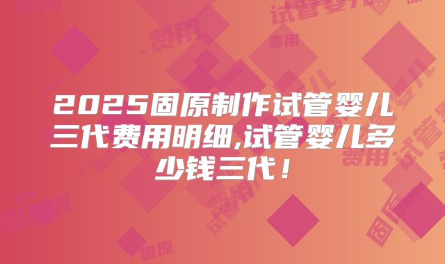 2025固原制作试管婴儿三代费用明细,试管婴儿多少钱三代!