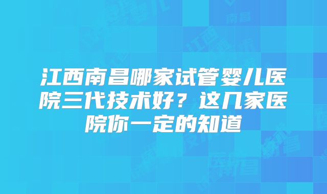 江西南昌哪家试管婴儿医院三代技术好?这几家医院你一定的知道