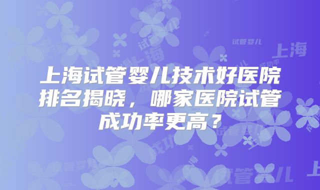 上海试管婴儿技术好医院排名揭晓,哪家医院试管成功率更高?