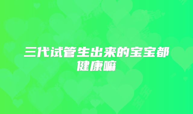 三代试管生出来的宝宝都健康嘛