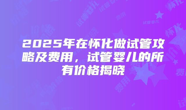2025年在怀化做试管攻略及费用，试管婴儿的所有价格揭晓