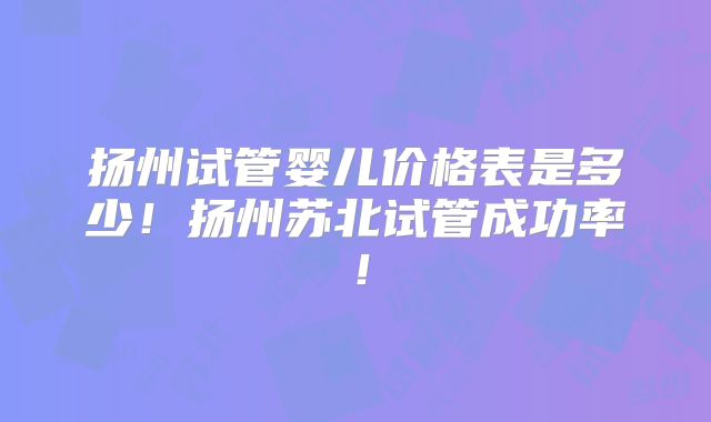 扬州试管婴儿价格表是多少！扬州苏北试管成功率！