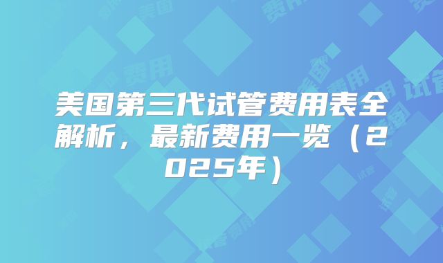 美国第三代试管费用表全解析，最新费用一览（2025年）