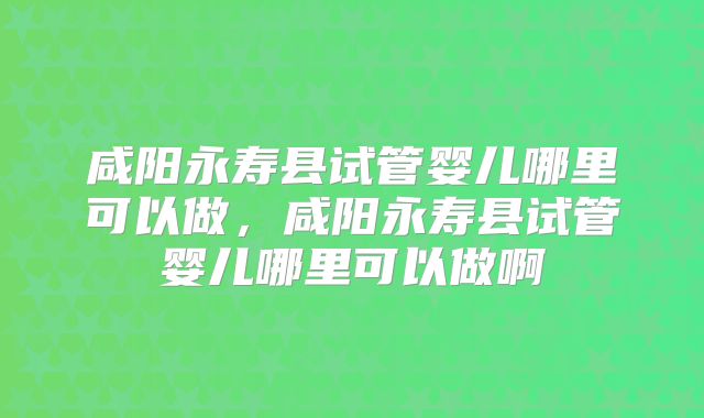咸阳永寿县试管婴儿哪里可以做,咸阳永寿县试管婴儿哪里可以做啊