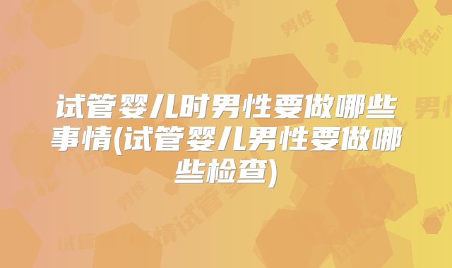 试管婴儿时男性要做哪些事情(试管婴儿男性要做哪些检查)