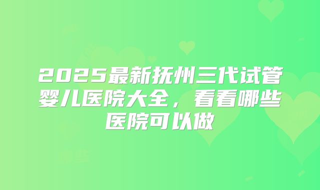 2025最新抚州三代试管婴儿医院大全，看看哪些医院可以做
