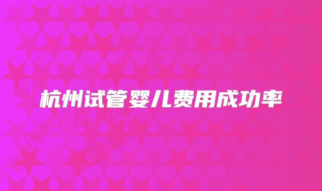 杭州试管婴儿费用成功率