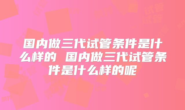 国内做三代试管条件是什么样的 国内做三代试管条件是什么样的呢