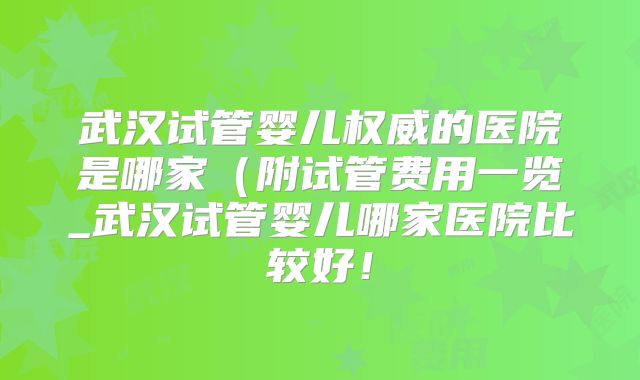 武汉试管婴儿权威的医院是哪家(附试管费用一览_武汉试管婴儿哪家医院比较好!