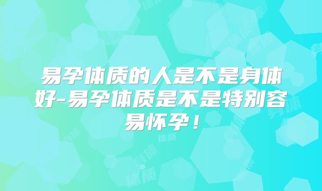 易孕体质的人是不是身体好-易孕体质是不是特别容易怀孕!