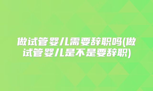 做试管婴儿需要辞职吗(做试管婴儿是不是要辞职)
