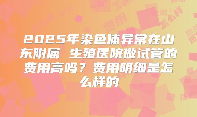 2025年染色体异常在山东附属 生殖医院做试管的费用高吗？费用明细是怎么样的