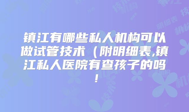 镇江有哪些私人机构可以做试管技术(附明细表,镇江私人医院有查孩子的吗!