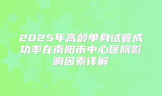 2025年高龄单身试管成功率在南阳市中心医院影响因素详解