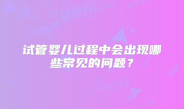 试管婴儿过程中会出现哪些常见的问题？