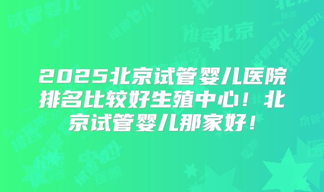 2025北京试管婴儿医院排名比较好生殖中心!北京试管婴儿那家好!
