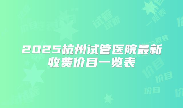 2025杭州试管医院最新收费价目一览表
