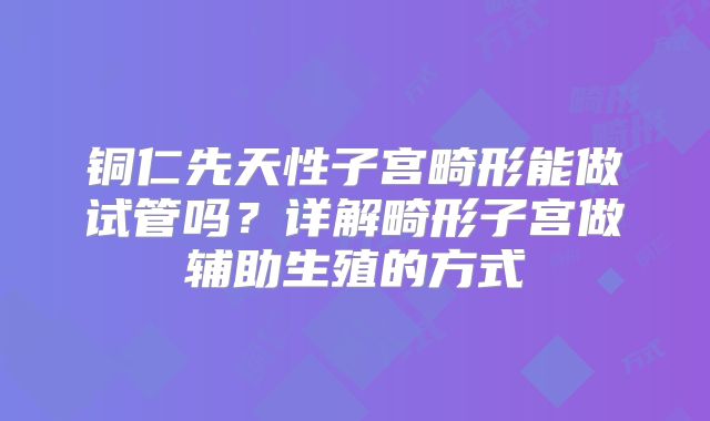 铜仁先天性子宫畸形能做试管吗？详解畸形子宫做辅助生殖的方式