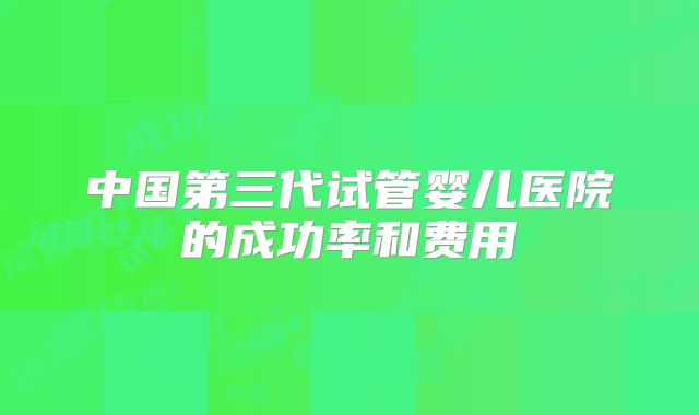 中国第三代试管婴儿医院的成功率和费用