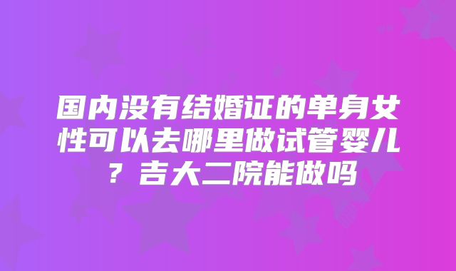 国内没有结婚证的单身女性可以去哪里做试管婴儿?吉大二院能做吗