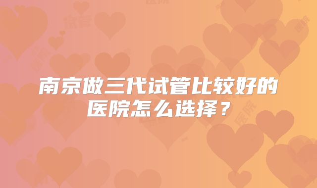 南京做三代试管比较好的医院怎么选择？