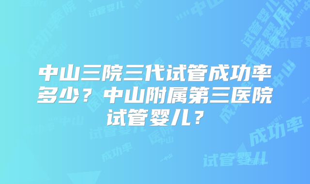 中山三院三代试管成功率多少？中山附属第三医院试管婴儿？