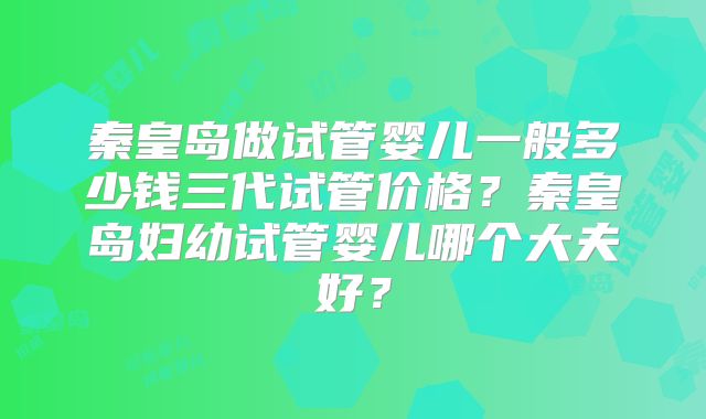 秦皇岛做试管婴儿一般多少钱三代试管价格?秦皇岛妇幼试管婴儿哪个大夫好?