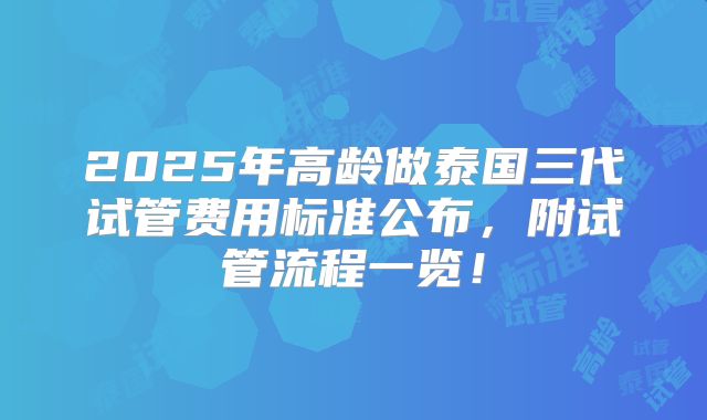 2025年高龄做泰国三代试管费用标准公布，附试管流程一览！
