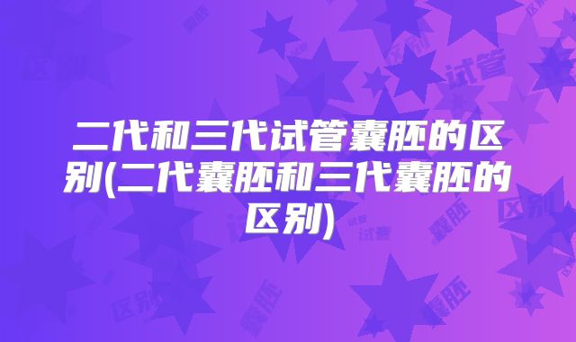 二代和三代试管囊胚的区别(二代囊胚和三代囊胚的区别)