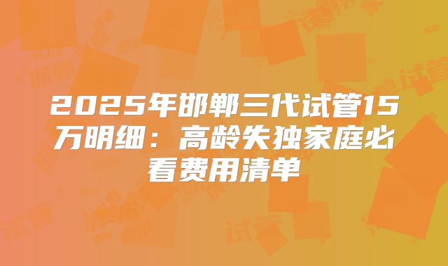 2025年邯郸三代试管15万明细：高龄失独家庭必看费用清单