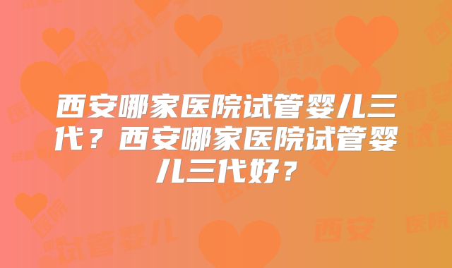 西安哪家医院试管婴儿三代？西安哪家医院试管婴儿三代好？