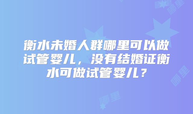 衡水未婚人群哪里可以做试管婴儿，没有结婚证衡水可做试管婴儿？