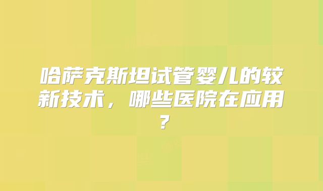 哈萨克斯坦试管婴儿的较新技术，哪些医院在应用？
