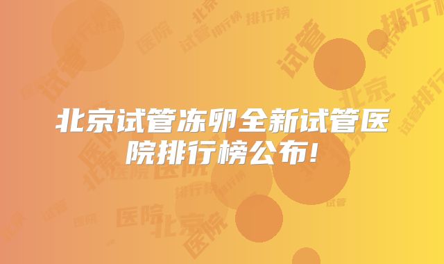 北京试管冻卵全新试管医院排行榜公布!