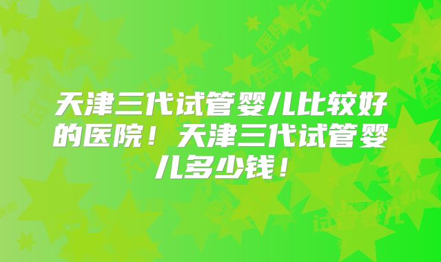 天津三代试管婴儿比较好的医院!天津三代试管婴儿多少钱!