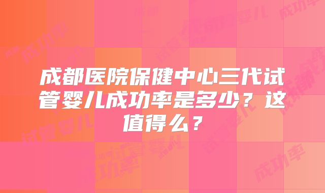 成都医院保健中心三代试管婴儿成功率是多少?这值得么?